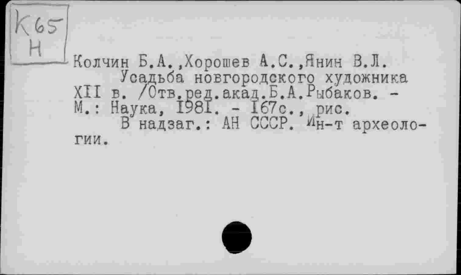 ﻿Колчин Б.А.Дорошев А.С.,Янин В.Л.
Усадьба новгородского художника XII в. /Отв.ред.акад.Б.А.Рыбаков. -М.: Наука, 1981. - 167с., рис.
В надзаг.: АН СССР, ^н-т археоло гии.